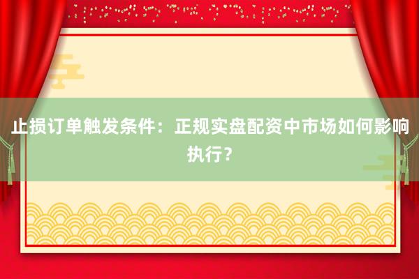 止损订单触发条件：正规实盘配资中市场如何影响执行？