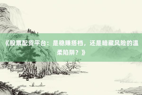 《股票配资平台：是稳赚搭档，还是暗藏风险的温柔陷阱？》